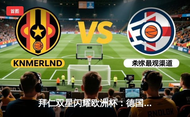 拜仁双星闪耀欧洲杯：德国3-1力克葡萄牙，穆勒双响诺伊尔神扑